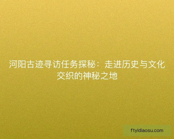 河阳古迹寻访任务探秘：走进历史与文化交织的神秘之地