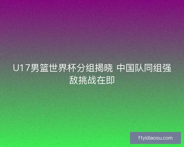 U17男篮世界杯分组揭晓 中国队同组强敌挑战在即