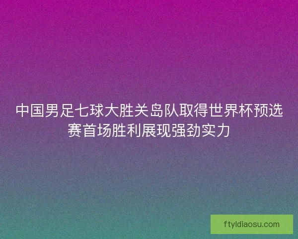 中国男足七球大胜关岛队取得世界杯预选赛首场胜利展现强劲实力