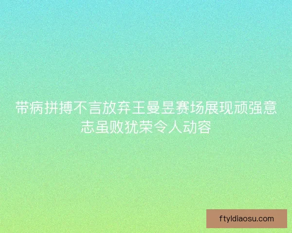 带病拼搏不言放弃王曼昱赛场展现顽强意志虽败犹荣令人动容
